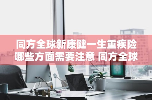 同方全球新康健一生重疾险哪些方面需要注意 同方全球新康健一生多倍保怎么样
