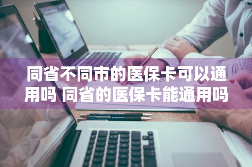 同省不同市的医保卡可以通用吗 同省的医保卡能通用吗