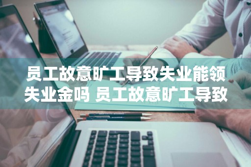 员工故意旷工导致失业能领失业金吗 员工故意旷工导致失业能领失业金吗怎么办