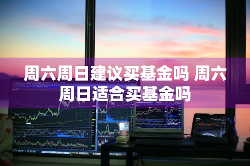 周六周日建议买基金吗 周六周日适合买基金吗