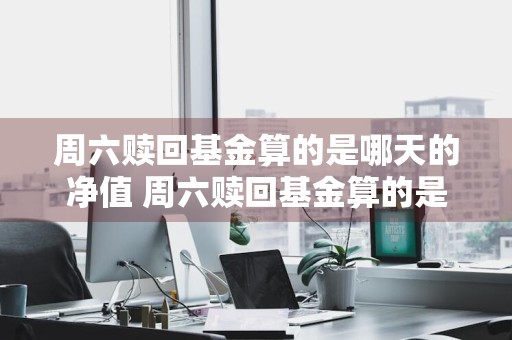 周六赎回基金算的是哪天的净值 周六赎回基金算的是哪天的净值啊
