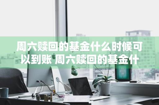 周六赎回的基金什么时候可以到账 周六赎回的基金什么时候可以到账呢