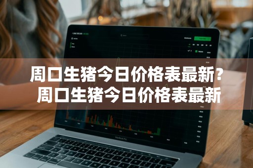 周口生猪今日价格表最新？ 周口生猪今日价格表最新行情