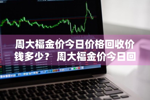周大福金价今日价格回收价钱多少？ 周大福金价今日回收价格查询