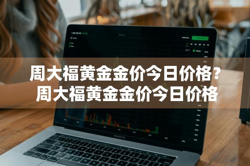 周大福黄金金价今日价格？ 周大福黄金金价今日价格表查询