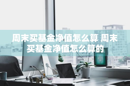 周末买基金净值怎么算 周末买基金净值怎么算的