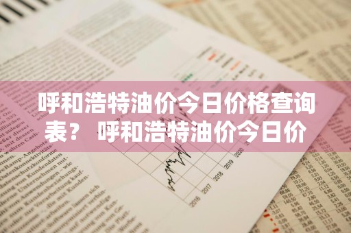 呼和浩特油价今日价格查询表？ 呼和浩特油价今日价格查询表最新