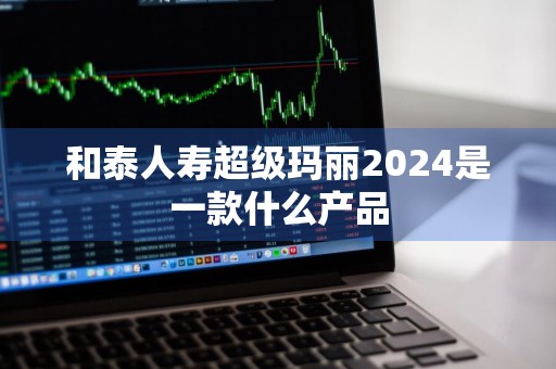 和泰人寿超级玛丽2024是一款什么产品