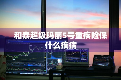 和泰超级玛丽5号重疾险保什么疾病