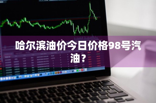 哈尔滨油价今日价格98号汽油？