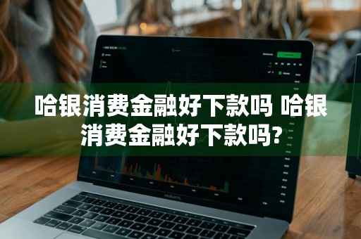 哈银消费金融好下款吗 哈银消费金融好下款吗?