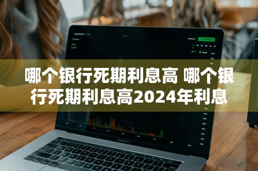 哪个银行死期利息高 哪个银行死期利息高2024年利息高