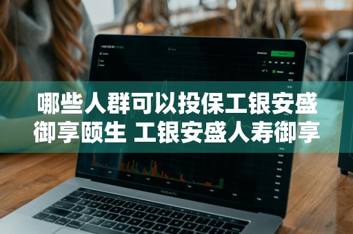 哪些人群可以投保工银安盛御享颐生 工银安盛人寿御享颐生重大疾病