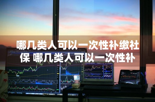哪几类人可以一次性补缴社保 哪几类人可以一次性补缴社保费用