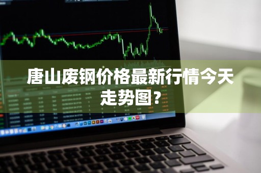 唐山废钢价格最新行情今天走势图？