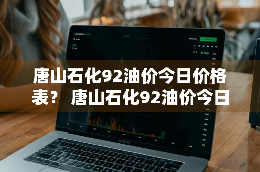 唐山石化92油价今日价格表？ 唐山石化92油价今日价格表查询