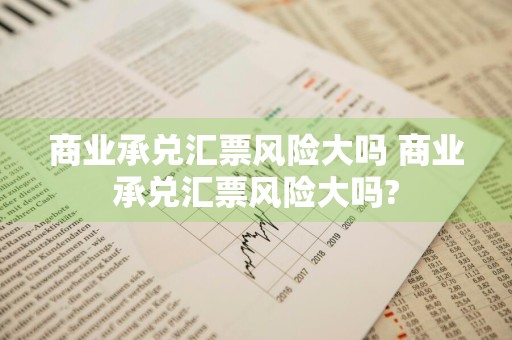 商业承兑汇票风险大吗 商业承兑汇票风险大吗?