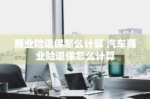 商业险退保怎么计算 汽车商业险退保怎么计算