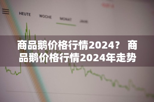 商品鹅价格行情2024？ 商品鹅价格行情2024年走势