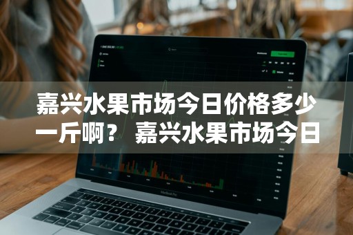 嘉兴水果市场今日价格多少一斤啊？ 嘉兴水果市场今日价格多少一斤啊图片