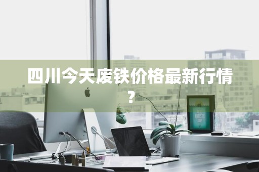 四川今天废铁价格最新行情？