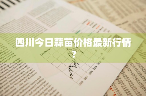 四川今日蒜苗价格最新行情？