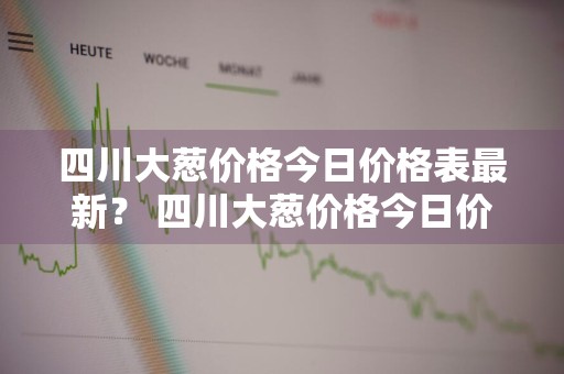 四川大葱价格今日价格表最新？ 四川大葱价格今日价格表最新行情
