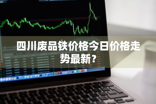 四川废品铁价格今日价格走势最新？