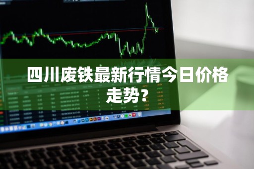 四川废铁最新行情今日价格走势？