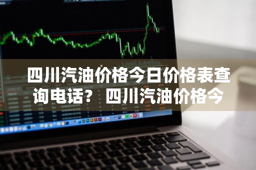 四川汽油价格今日价格表查询电话？ 四川汽油价格今日价格表查询电话是多少