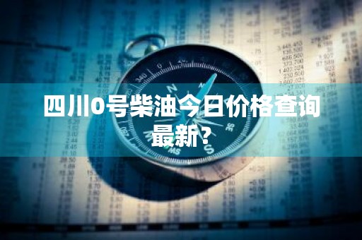 四川0号柴油今日价格查询最新？
