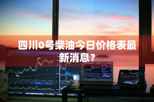 四川0号柴油今日价格表最新消息？