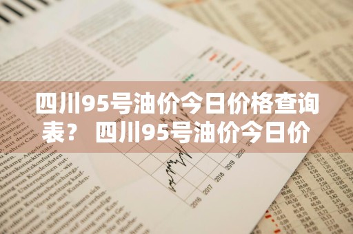 四川95号油价今日价格查询表？ 四川95号油价今日价格查询表最新