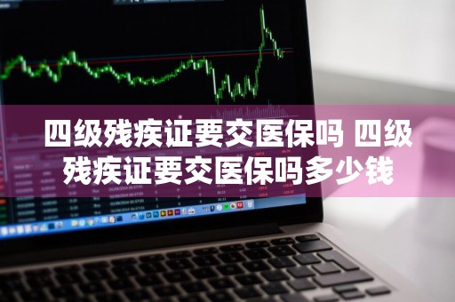 四级残疾证要交医保吗 四级残疾证要交医保吗多少钱
