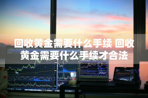 回收黄金需要什么手续 回收黄金需要什么手续才合法