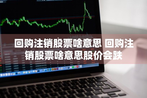 回购注销股票啥意思 回购注销股票啥意思股价会跌