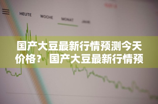 国产大豆最新行情预测今天价格？ 国产大豆最新行情预测今天价格走势