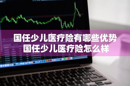 国任少儿医疗险有哪些优势 国任少儿医疗险怎么样