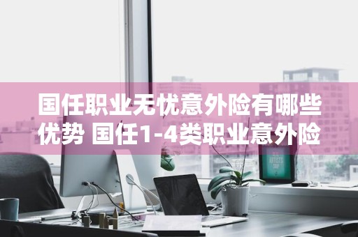 国任职业无忧意外险有哪些优势 国任1-4类职业意外险