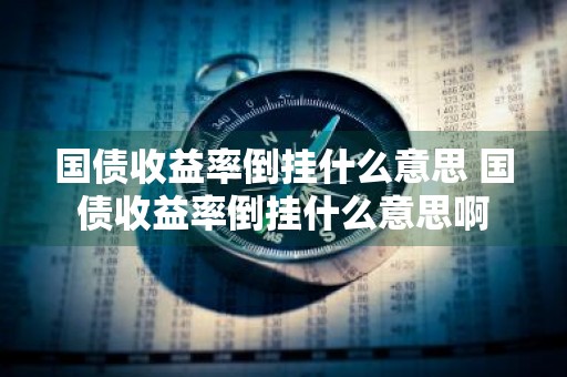 国债收益率倒挂什么意思 国债收益率倒挂什么意思啊