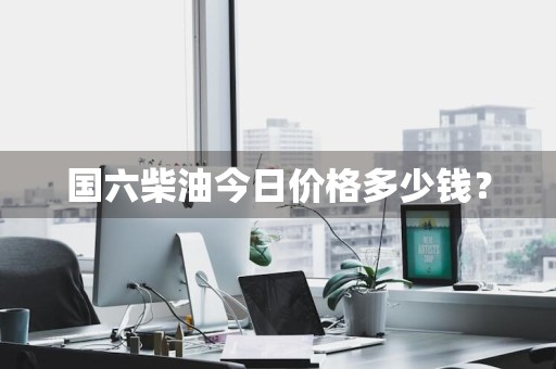 国六柴油今日价格多少钱？