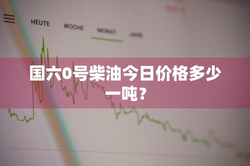 国六0号柴油今日价格多少一吨？
