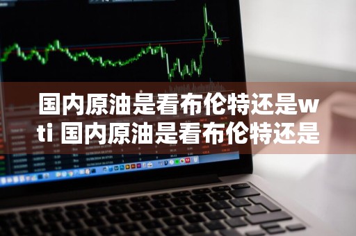 国内原油是看布伦特还是wti 国内原油是看布伦特还是美国原油