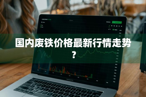 国内废铁价格最新行情走势？