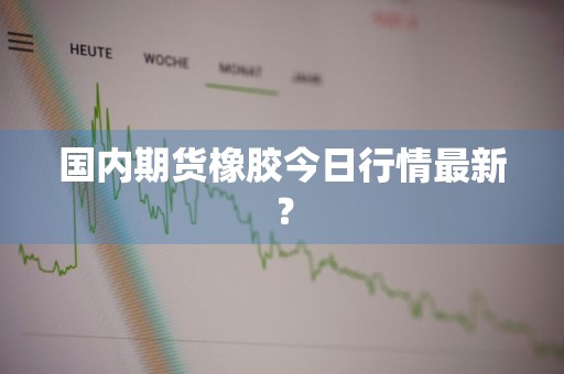 国内期货橡胶今日行情最新？