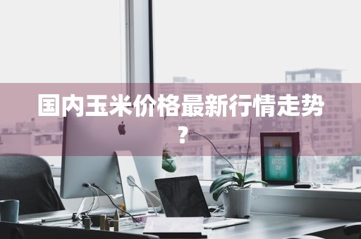 国内玉米价格最新行情走势？