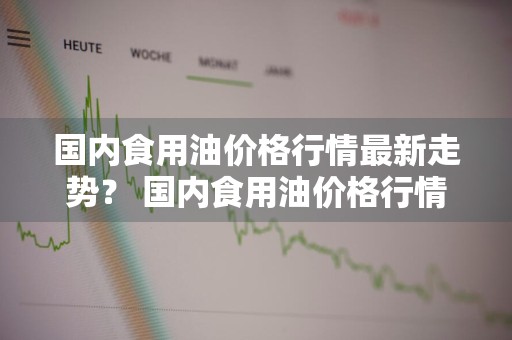 国内食用油价格行情最新走势？ 国内食用油价格行情最新走势图