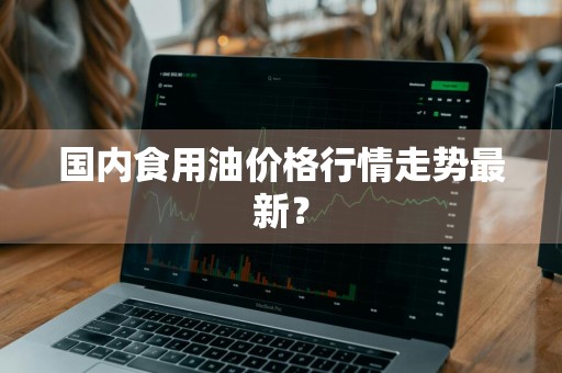 国内食用油价格行情走势最新？