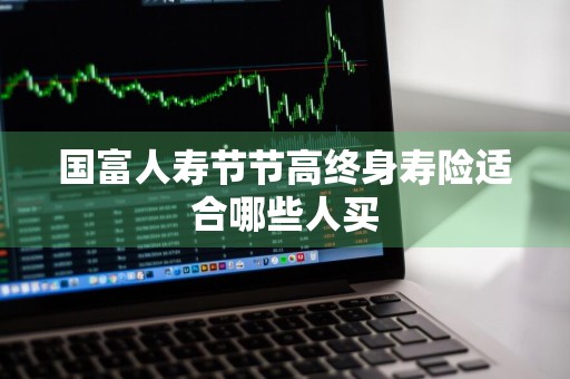 国富人寿节节高终身寿险适合哪些人买