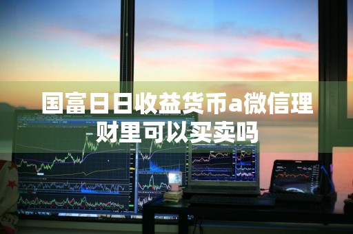 国富日日收益货币a微信理财里可以买卖吗